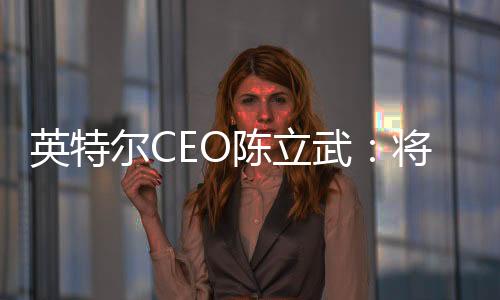 英特爾CEO陳立武：將在AI硬件領(lǐng)域與英偉達(dá)一較高下