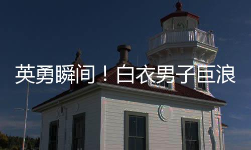 英勇瞬間！白衣男子巨浪中奮勇救人，小孩獲救奇跡誕生