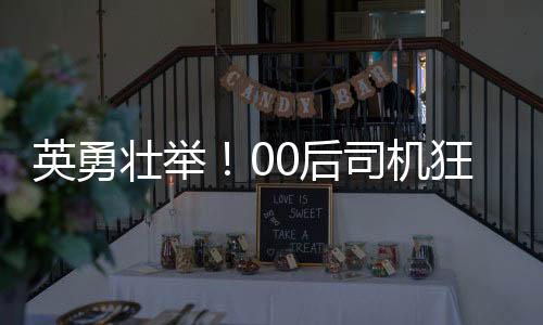 英勇壯舉！00后司機(jī)狂飆五分鐘成功截停起火貨車