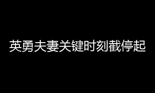 英勇夫妻關鍵時刻截停起火貨車，拯救群眾生命財產(chǎn)