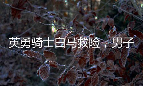 英勇騎士白馬救險(xiǎn)，男子挺身而出江水撈父女英雄贊歌——騎士生命再現(xiàn)英勇時(shí)刻！