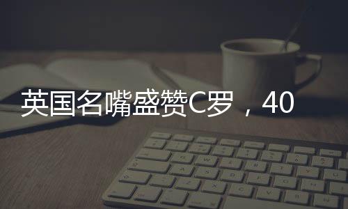 英國名嘴盛贊C羅，40歲仍對勝利懷有炙熱渴望——永不言棄的賽場傳奇