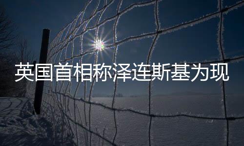 英國首相稱澤連斯基為現(xiàn)代丘吉爾，勇氣、領(lǐng)導(dǎo)與西方價值的共鳴