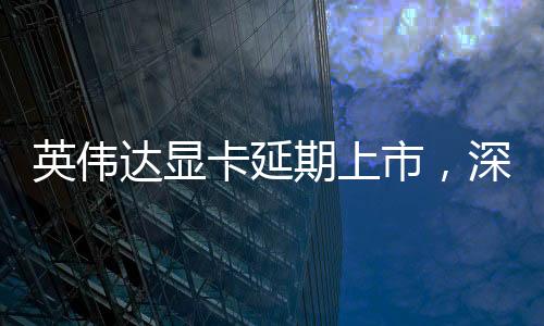 英偉達(dá)顯卡延期上市，深度分析與期待