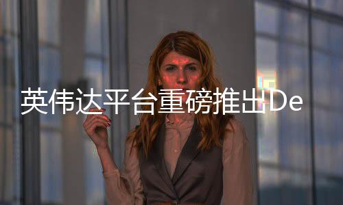 英偉達(dá)平臺(tái)重磅推出DeepSeek，深度學(xué)習(xí)的全新里程碑