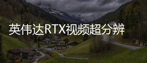 英偉達(dá)RTX視頻超分辨率更新 現(xiàn)在開(kāi)啟時(shí)更省電了