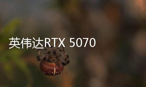 英偉達(dá)RTX 5070顯卡現(xiàn)已正式上市 售價4599元起
