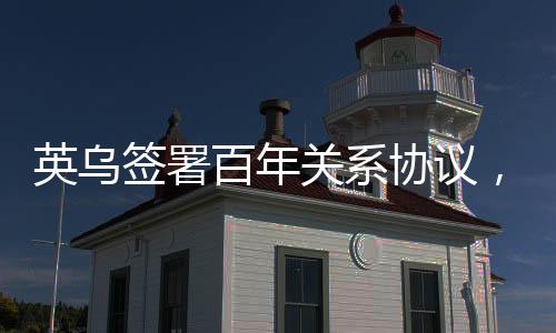 英烏簽署百年關(guān)系協(xié)議，深化合作，共謀發(fā)展