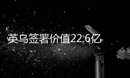 英烏簽署價值22.6億英鎊貸款協(xié)議，全球貿(mào)易關(guān)系呈現(xiàn)積極變化