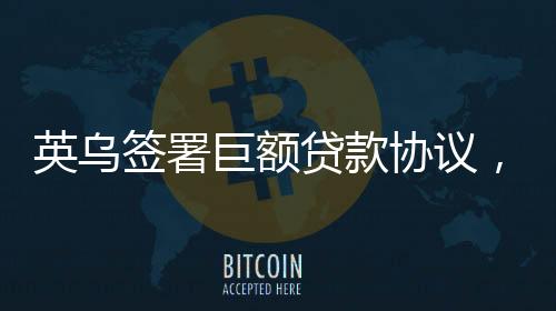 英烏簽署巨額貸款協(xié)議，22.6億英鎊助力雙邊關(guān)系深化發(fā)展
