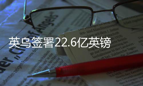 英烏簽署22.6億英鎊貸款協(xié)議，深化雙邊經(jīng)貿(mào)合作的重大里程碑
