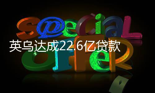 英烏達(dá)成22.6億貸款協(xié)議，經(jīng)濟(jì)合作的里程碑與未來展望