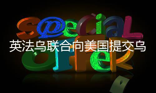 英法烏聯(lián)合向美國提交烏克蘭和平計劃，尋求解決沖突的新路徑