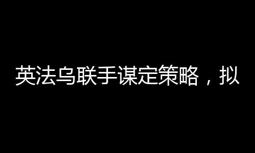 英法烏聯(lián)手謀定策略，擬定結(jié)束俄烏沖突的多元化合作計劃