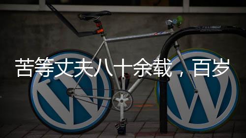 苦等丈夫八十余載，百歲老人離世前終得釋然——一生守望的愛情傳奇