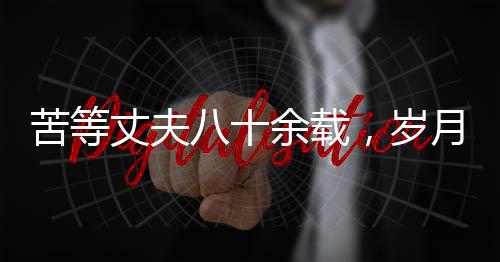 苦等丈夫八十余載，歲月滄桑中的堅韌之心——紀念一位平凡女性歷經(jīng)風霜人生的離世