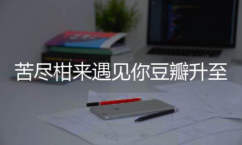 苦盡柑來遇見你豆瓣升至9.4分，備受矚目的佳作引發(fā)全網熱議