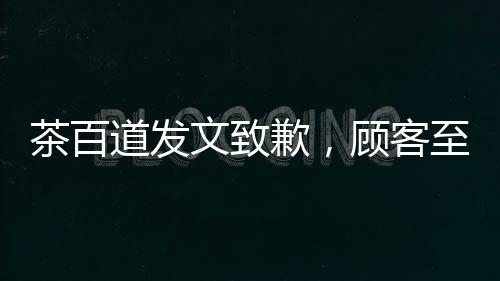 茶百道發(fā)文致歉，顧客至上，重塑品牌形象