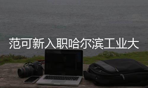 范可新入職哈爾濱工業(yè)大學，全新篇章，共創(chuàng)輝煌