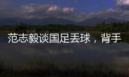 范志毅談國(guó)足丟球，背手防守有效嗎？專家深度解讀與反思