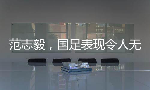 范志毅，國足表現(xiàn)令人無法總結(jié)，期待重塑榮光