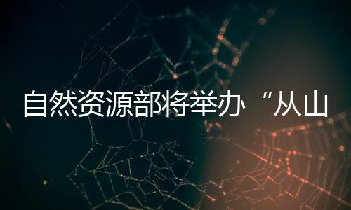 自然資源部將舉辦“從山頂?shù)胶Ｑ蟆笨萍汲晒平樾麄骰顒?dòng)