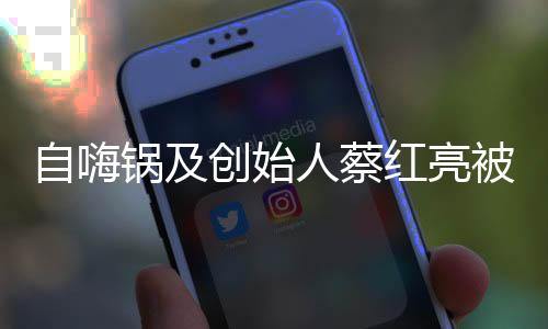自嗨鍋及創(chuàng)始人蔡紅亮被限消，背后的故事與反思