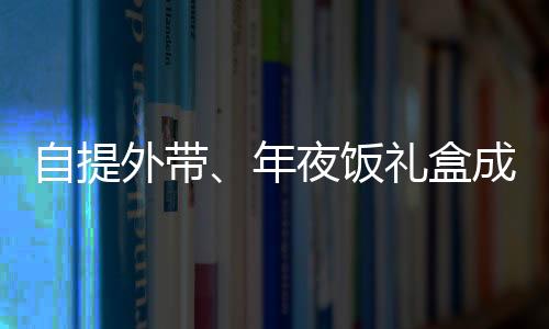 自提外帶、年夜飯禮盒成新寵，蛇年年夜飯有哪些新風(fēng)向？