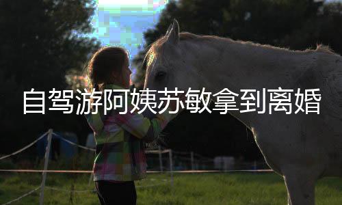 自駕游阿姨蘇敏拿到離婚證，人生的新篇章與自我啟航
