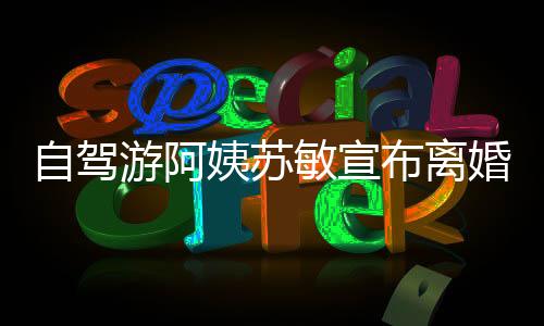 自駕游阿姨蘇敏宣布離婚，人生的轉(zhuǎn)折與挑戰(zhàn)之旅開啟