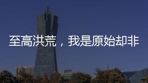至高洪荒，我是原始卻非三清。