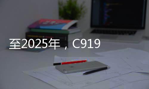 至2025年，C919大型客機(jī)年產(chǎn)能預(yù)計(jì)達(dá)五十架——國(guó)產(chǎn)航空產(chǎn)業(yè)的騰飛之路