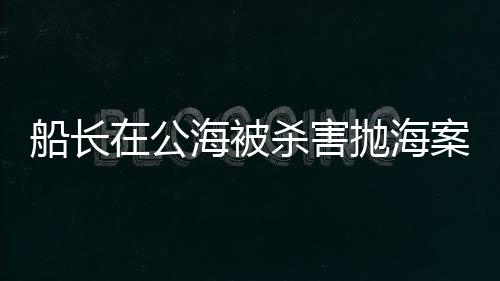 船長(zhǎng)在公海被殺害拋海案，警方回應(yīng)，案件調(diào)查進(jìn)展及后續(xù)動(dòng)向