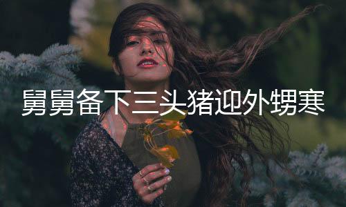 舅舅備下三頭豬迎外甥寒假，大家庭溫馨團聚