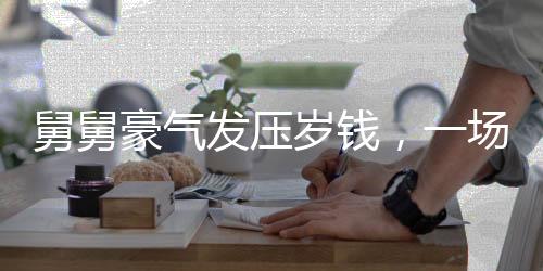 舅舅豪氣發(fā)壓歲錢，一場溫馨的親情派對與財富共享盛事