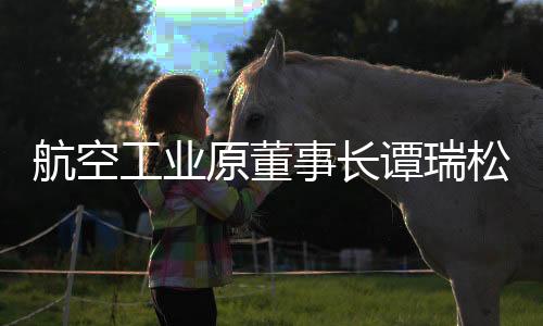 航空工業(yè)原董事長譚瑞松被開除黨籍，違紀(jì)事實(shí)曝光