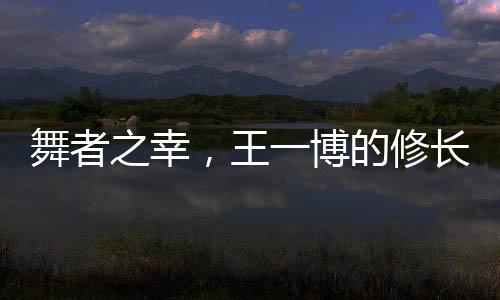 舞者之幸，王一博的修長美腿解讀
