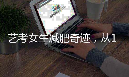 藝考女生減肥奇跡，從136斤到87斤的獨特經(jīng)歷