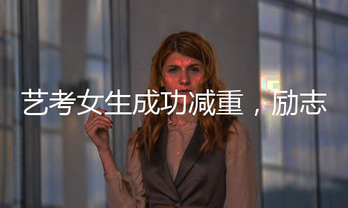 藝考女生成功減重，勵(lì)志故事展現(xiàn)堅(jiān)持與毅力