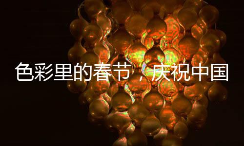 色彩里的春節(jié)，慶祝中國(guó)傳統(tǒng)新年的五彩斑斕