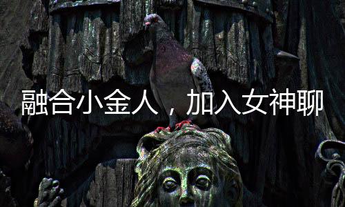 融合小金人，加入女神聊天群