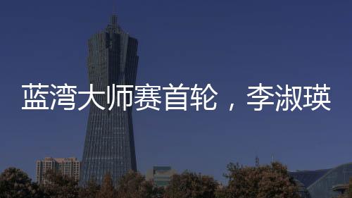 藍(lán)灣大師賽首輪，李淑瑛領(lǐng)跑中國軍團(tuán)