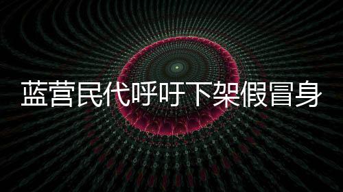 藍(lán)營民代呼吁下架假冒身份發(fā)文事件