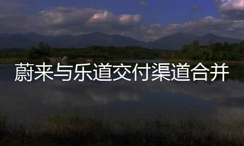 蔚來與樂道交付渠道合并，共創(chuàng)智能電動汽車新紀(jì)元