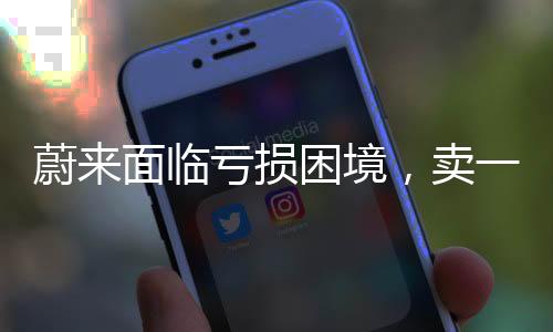 蔚來面臨虧損困境，賣一臺車虧十萬元，亟需調(diào)整策略求生