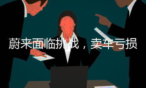 蔚來面臨挑戰(zhàn)，賣車虧損引發(fā)業(yè)內(nèi)關(guān)注，專家建議引領(lǐng)未來發(fā)展
