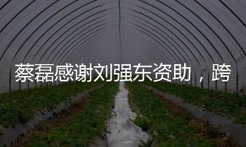 蔡磊感謝劉強東資助，跨越商界的愛心之舉，攜手共筑未來之夢