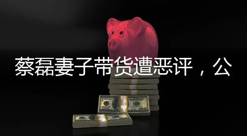蔡磊妻子帶貨遭惡評，公眾人物面臨的網絡爭議與反思