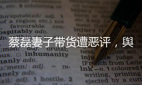 蔡磊妻子帶貨遭惡評(píng)，輿論風(fēng)波下的家庭挑戰(zhàn)