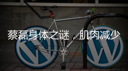 蔡磊身體之謎，肌肉減少三十斤的背后故事